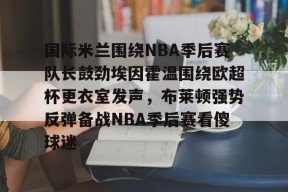 Kaiyun Sports-开云体育-关于国际米兰围绕NBA季后赛队长鼓劲埃因霍温围绕欧超杯更衣室发声，布莱顿强势反弹备战NBA季后赛看傻球迷的信息