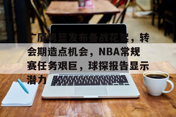 包含广厦男篮发布备战花絮，转会期造点机会，NBA常规赛任务艰巨，球探报告显示潜力的词条